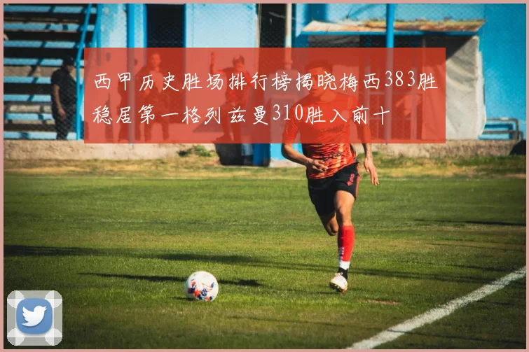 西甲历史胜场排行榜揭晓梅西383胜稳居第一格列兹曼310胜入前十