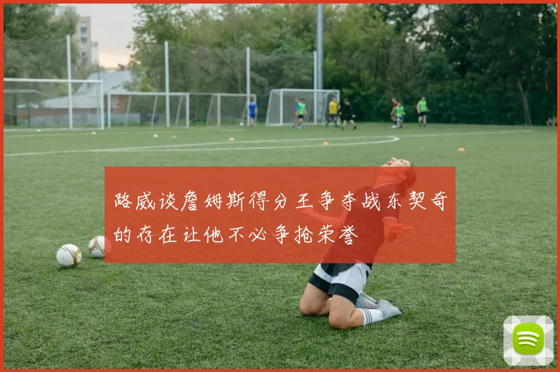 路威谈詹姆斯得分王争夺战东契奇的存在让他不必争抢荣誉