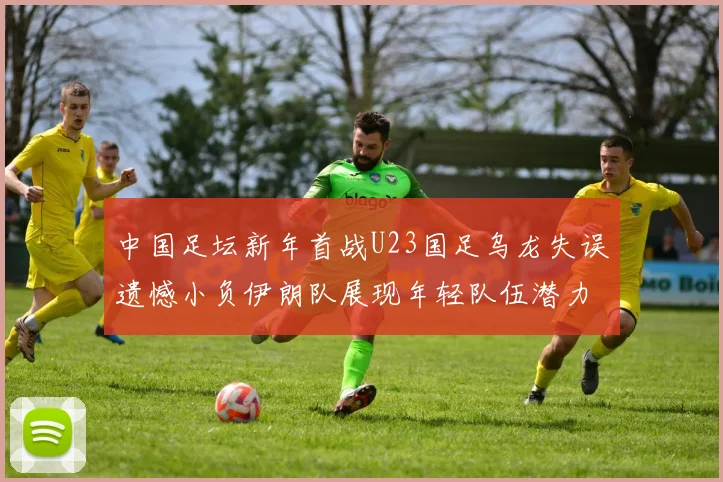 中国足坛新年首战U23国足乌龙失误遗憾小负伊朗队展现年轻队伍潜力