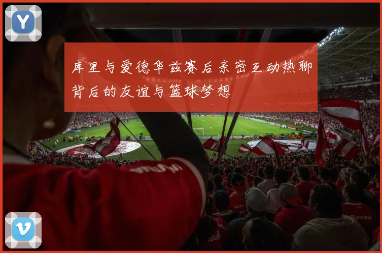 库里与爱德华兹赛后亲密互动热聊背后的友谊与篮球梦想