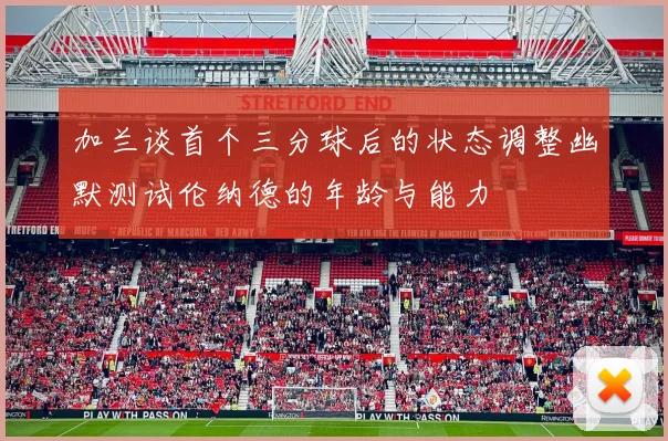 加兰谈首个三分球后的状态调整幽默测试伦纳德的年龄与能力