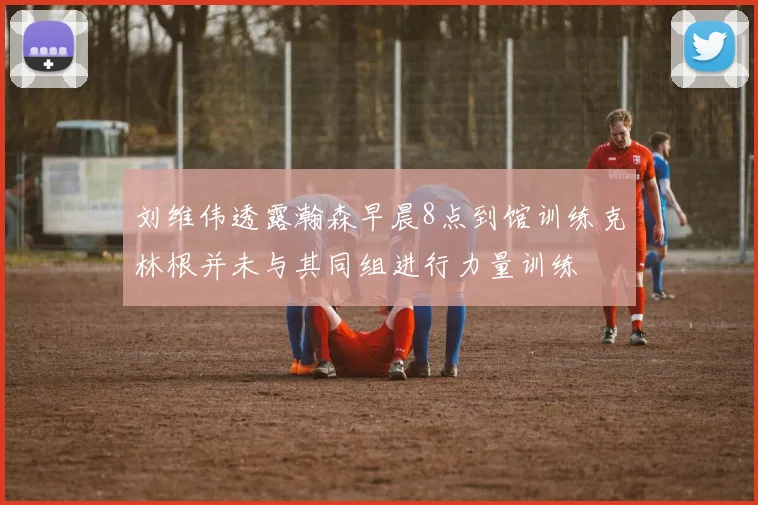 刘维伟透露瀚森早晨8点到馆训练克林根并未与其同组进行力量训练