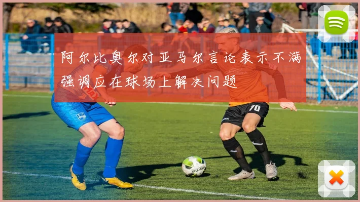 阿尔比奥尔对亚马尔言论表示不满强调应在球场上解决问题