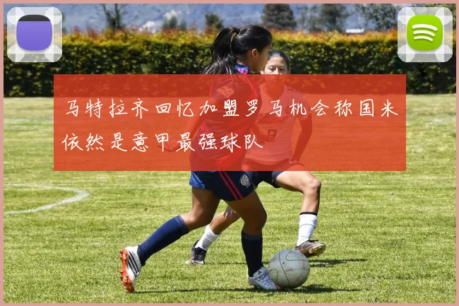 马特拉齐回忆加盟罗马机会称国米依然是意甲最强球队