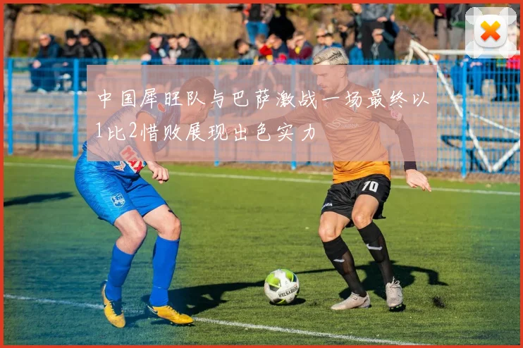 中国犀旺队与巴萨激战一场最终以1比2惜败展现出色实力