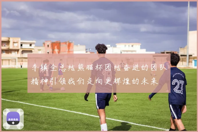李镇全总结熊猫杯团结奋进的团队精神引领我们走向更辉煌的未来