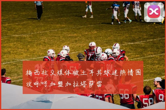 梅西社交媒体被土耳其球迷热情围攻呼吁加盟加拉塔萨雷