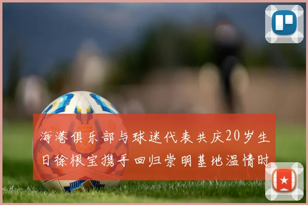 海港俱乐部与球迷代表共庆20岁生日徐根宝携手回归崇明基地温情时刻