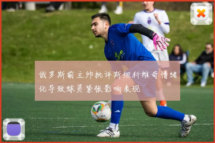俄罗斯前主帅批评斯坦科维奇情绪化导致球员紧张影响表现