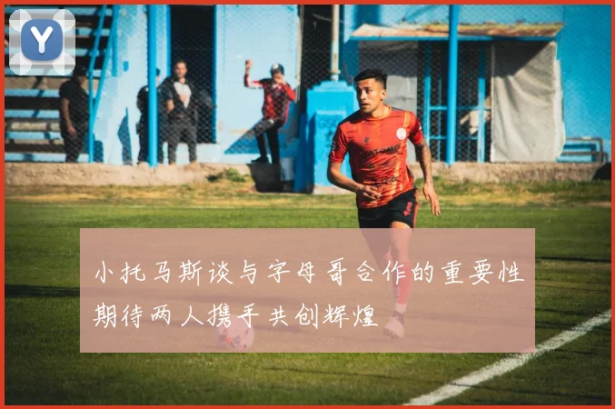 小托马斯谈与字母哥合作的重要性期待两人携手共创辉煌