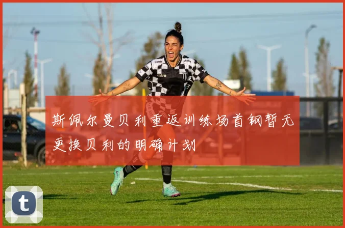 斯佩尔曼贝利重返训练场首钢暂无更换贝利的明确计划
