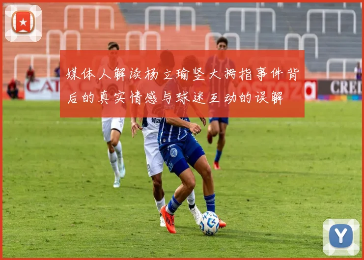 媒体人解读杨立瑜竖大拇指事件背后的真实情感与球迷互动的误解