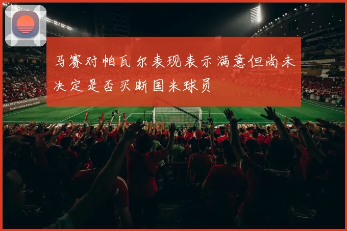 马赛对帕瓦尔表现表示满意但尚未决定是否买断国米球员