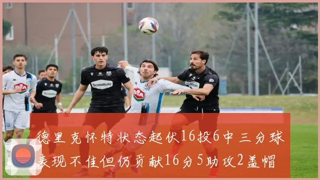 德里克怀特状态起伏16投6中三分球表现不佳但仍贡献16分5助攻2盖帽