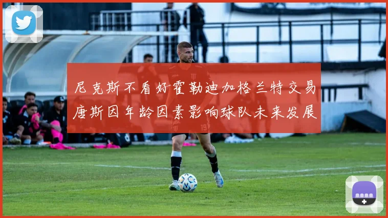 尼克斯不看好霍勒迪加格兰特交易唐斯因年龄因素影响球队未来发展
