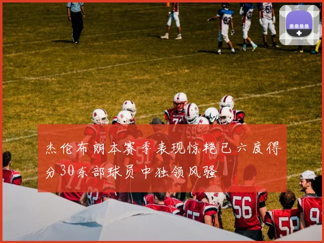 杰伦布朗本赛季表现惊艳已六度得分30东部球员中独领风骚