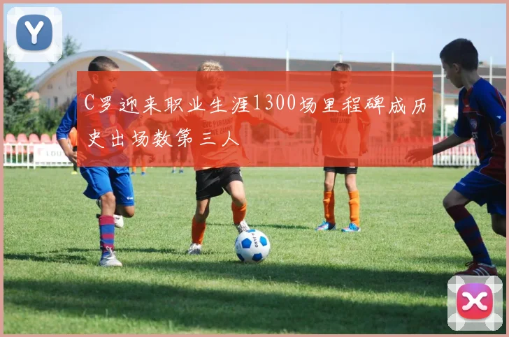 C罗迎来职业生涯1300场里程碑成历史出场数第三人