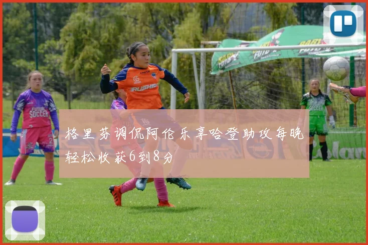 格里芬调侃阿伦乐享哈登助攻每晚轻松收获6到8分