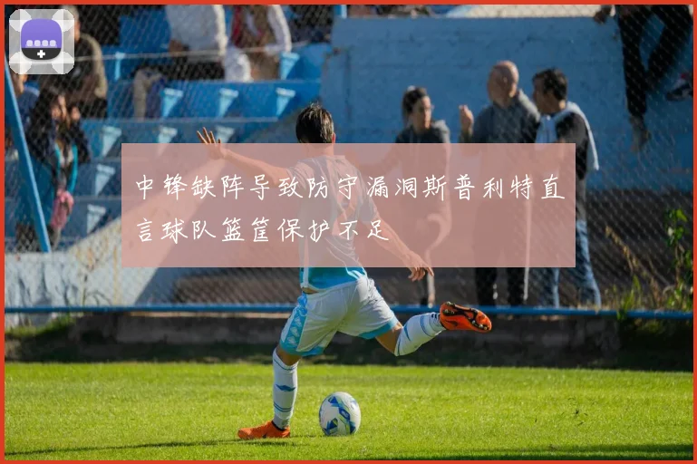 中锋缺阵导致防守漏洞斯普利特直言球队篮筐保护不足