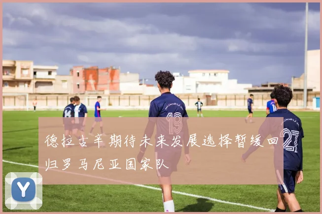德拉古辛期待未来发展选择暂缓回归罗马尼亚国家队