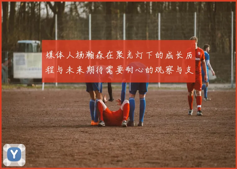 媒体人杨瀚森在聚光灯下的成长历程与未来期待需要耐心的观察与支持