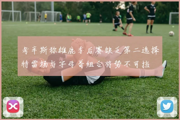考辛斯称雄鹿季后赛缺乏第二选择特雷杨与字母哥组合将势不可挡